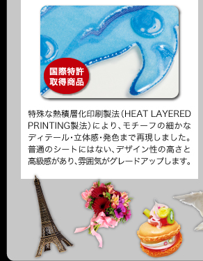 特殊な熱積層化印刷製法（HEAT LAYERED PRINTING製法）により、モチーフの細かなディテール・立体感・発色まで再現しました。普通のシートにはない、デザイン性の高さと高級感があり、雰囲気がグレードアップします。